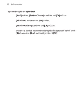 42   Nachrichtentaste



Signalisierung für die SprachBox
            [Menü] drücken, [TelekomDienste] auswählen und [OK] drücken.

            [SprachBox] auswählen und [OK] drücken.

            [SprachBox Alarm] auswählen und [OK] drücken.

            Wählen Sie, ob neue Nachrichten in der SprachBox signalisiert werden sollen
            ([Ein]) oder nicht ([Aus]) und bestätigen Sie mit [OK] .
 