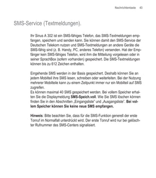 Nachrichtentaste   43




SMS-Service (Textmeldungen).

      Ihr Sinus A 302 ist ein SMS-fähiges Telefon, das SMS-Textmeldungen emp-
      fangen, speichern und senden kann. Sie können damit den SMS-Service der
      Deutschen Telekom nutzen und SMS-Textmeldungen an andere Geräte die
      SMS-fähig sind (z. B. Handy, PC, anderes Telefon) versenden. Hat der Emp-
      fänger kein SMS-fähiges Telefon, wird ihm die Mitteilung vorgelesen oder in
      seiner SprachBox (sofern vorhanden) gespeichert. Die SMS-Textmeldungen
      können bis zu 612 Zeichen enthalten.

      Eingehende SMS werden in der Basis gespeichert. Deshalb können Sie an
      jedem Mobilteil ihre SMS lesen, schreiben oder weiterleiten. Bei der Nutzung
      mehrerer Mobilteile kann zu einem Zeitpunkt immer nur ein Mobilteil auf SMS
      zugreifen.
      Es können maximal 40 SMS gespeichert werden. Bei vollem Speicher erhal-
      ten Sie die Displaymeldung SMS-Speich.voll. Wie Sie SMS löschen können
      finden Sie in den Abschnitten „Eingangsliste” und „Ausgangsliste”. Bei vol-
      lem Speicher können Sie keine neue SMS empfangen.

      Hinweis: Bitte beachten Sie, dass für die SMS-Funktion generell der erste
      Tonruf im Normalfall unterdrückt wird. Der erste Tonruf wird nur bei gelösch-
      ter Rufnummer des SMS-Centers signalisiert.
 