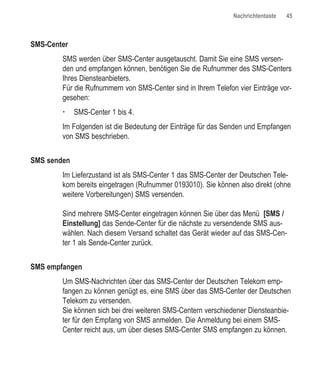 Nachrichtentaste   45



SMS-Center
        SMS werden über SMS-Center ausgetauscht. Damit Sie eine SMS versen-
        den und empfangen können, benötigen Sie die Rufnummer des SMS-Centers
        Ihres Diensteanbieters.
        Für die Rufnummern von SMS-Center sind in Ihrem Telefon vier Einträge vor-
        gesehen:
             SMS-Center 1 bis 4.
        Im Folgenden ist die Bedeutung der Einträge für das Senden und Empfangen
        von SMS beschrieben.


SMS senden
        Im Lieferzustand ist als SMS-Center 1 das SMS-Center der Deutschen Tele-
        kom bereits eingetragen (Rufnummer 0193010). Sie können also direkt (ohne
        weitere Vorbereitungen) SMS versenden.

        Sind mehrere SMS-Center eingetragen können Sie über das Menü [SMS /
        Einstellung] das Sende-Center für die nächste zu versendende SMS aus-
        wählen. Nach diesem Versand schaltet das Gerät wieder auf das SMS-Cen-
        ter 1 als Sende-Center zurück.


SMS empfangen
        Um SMS-Nachrichten über das SMS-Center der Deutschen Telekom emp-
        fangen zu können genügt es, eine SMS über das SMS-Center der Deutschen
        Telekom zu versenden.
        Sie können sich bei drei weiteren SMS-Centern verschiedener Diensteanbie-
        ter für den Empfang von SMS anmelden. Die Anmeldung bei einem SMS-
        Center reicht aus, um über dieses SMS-Center SMS empfangen zu können.
 