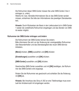 46   Nachrichtentaste



            Die Rufnummer dieser SMS-Center müssen Sie unter SMS-Center 2 bis 4
            eintragen (s. unten).
            Welche An- bzw. Abmelde-Informationen Sie an das SMS-Center senden
            müssen, entnehmen Sie bitte den Informationen des jeweiligen Diensteanbie-
            ters.

            Hinweis: Durch Rücksetzen der Basis in den Lieferzustand ist in SMS-Center
            1 wieder die vordefinierte Rufnummer eingetragen und das Senden von SMS
            ist wieder möglich.


Rufnummer der SMS-Center eintragen und ändern
            Die Rufnummern der SMS-Center können Sie ändern.
            Bitte informieren Sie sich vor der Änderung der voreingestellten Rufnummer
            über Besonderheiten und das Diensteangebot des neuen SMS-Service
            Anbieters.

            [Menü] drücken, [SMS] auswählen und [OK] drücken

            [Einstellungen] auswählen und [OK] drücken.

            [SMS-Center] auswählen und [OK] drücken.

            Gewünschtes SMS-Center auswählen und mit [OK] bestätigen, die Rufnum-
            mer des SMS-Centers wird angezeigt.

            Ändern Sie die Rufnummer wie gewünscht und schließen Sie die Änderung
            mit [OK] ab.

            Hinweis: Bei Anschluss des Sinus A 302 an eine Telefonanlage muss even-
            tuell die Amtskennzahl mit eingetragen werden.
 