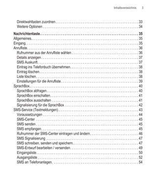 Inhaltsverzeichnis            3



   Direktwahltasten zuordnen . . . . . . . . . . . . . . . . . . . . . . . . . . . . . . . . . . . . . . . . . . . . . . 33
   Weitere Optionen . . . . . . . . . . . . . . . . . . . . . . . . . . . . . . . . . . . . . . . . . . . . . . . . . . . . . 34
Nachrichtentaste. . . . . . . . . . . . . . . . . . . . . . . . . . . . . . . . . . . . . . . . . . . . . . . . . . . . . . . 35
Allgemeines.. . . . . . . . . . . . . . . . . . . . . . . . . . . . . . . . . . . . . . . . . . . . . . . . . . . . . . . . . . . 35
Eingang. . . . . . . . . . . . . . . . . . . . . . . . . . . . . . . . . . . . . . . . . . . . . . . . . . . . . . . . . . . . . . . 35
Anrufliste. . . . . . . . . . . . . . . . . . . . . . . . . . . . . . . . . . . . . . . . . . . . . . . . . . . . . . . . . . . . . . 36
   Rufnummer aus der Anrufliste wählen . . . . . . . . . . . . . . . . . . . . . . . . . . . . . . . . . . . . . 36
   Details anzeigen . . . . . . . . . . . . . . . . . . . . . . . . . . . . . . . . . . . . . . . . . . . . . . . . . . . . . . 37
   SMS Auskunft . . . . . . . . . . . . . . . . . . . . . . . . . . . . . . . . . . . . . . . . . . . . . . . . . . . . . . . . 37
   Eintrag ins Telefonbuch übernehmen. . . . . . . . . . . . . . . . . . . . . . . . . . . . . . . . . . . . . . 38
   Eintrag löschen . . . . . . . . . . . . . . . . . . . . . . . . . . . . . . . . . . . . . . . . . . . . . . . . . . . . . . . 38
   Liste löschen. . . . . . . . . . . . . . . . . . . . . . . . . . . . . . . . . . . . . . . . . . . . . . . . . . . . . . . . . 38
   Einstellungen für die Anrufliste . . . . . . . . . . . . . . . . . . . . . . . . . . . . . . . . . . . . . . . . . . . 39
SprachBox.. . . . . . . . . . . . . . . . . . . . . . . . . . . . . . . . . . . . . . . . . . . . . . . . . . . . . . . . . . . . 40
   SprachBox abfragen . . . . . . . . . . . . . . . . . . . . . . . . . . . . . . . . . . . . . . . . . . . . . . . . . . . 40
   SprachBox einschalten . . . . . . . . . . . . . . . . . . . . . . . . . . . . . . . . . . . . . . . . . . . . . . . . . 41
   SprachBox ausschalten . . . . . . . . . . . . . . . . . . . . . . . . . . . . . . . . . . . . . . . . . . . . . . . . 41
   Signalisierung für die SprachBox . . . . . . . . . . . . . . . . . . . . . . . . . . . . . . . . . . . . . . . . . 42
SMS-Service (Textmeldungen). . . . . . . . . . . . . . . . . . . . . . . . . . . . . . . . . . . . . . . . . . . . . 43
   Voraussetzungen . . . . . . . . . . . . . . . . . . . . . . . . . . . . . . . . . . . . . . . . . . . . . . . . . . . . . 44
   SMS-Center . . . . . . . . . . . . . . . . . . . . . . . . . . . . . . . . . . . . . . . . . . . . . . . . . . . . . . . . . 45
   SMS senden . . . . . . . . . . . . . . . . . . . . . . . . . . . . . . . . . . . . . . . . . . . . . . . . . . . . . . . . . 45
   SMS empfangen . . . . . . . . . . . . . . . . . . . . . . . . . . . . . . . . . . . . . . . . . . . . . . . . . . . . . . 45
   Rufnummer der SMS-Center eintragen und ändern. . . . . . . . . . . . . . . . . . . . . . . . . . . 46
   SMS Signalisierung . . . . . . . . . . . . . . . . . . . . . . . . . . . . . . . . . . . . . . . . . . . . . . . . . . . 47
   SMS schreiben, senden und speichern. . . . . . . . . . . . . . . . . . . . . . . . . . . . . . . . . . . . . 47
   SMS-Entwurf bearbeiten / versenden. . . . . . . . . . . . . . . . . . . . . . . . . . . . . . . . . . . . . . 49
   Eingangsliste. . . . . . . . . . . . . . . . . . . . . . . . . . . . . . . . . . . . . . . . . . . . . . . . . . . . . . . . . 50
   Ausgangsliste . . . . . . . . . . . . . . . . . . . . . . . . . . . . . . . . . . . . . . . . . . . . . . . . . . . . . . . . 52
   SMS an Telefonanlagen. . . . . . . . . . . . . . . . . . . . . . . . . . . . . . . . . . . . . . . . . . . . . . . . 54
 