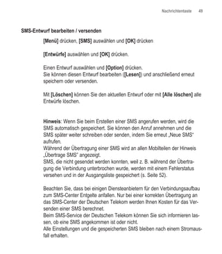 Nachrichtentaste   49



SMS-Entwurf bearbeiten / versenden
         [Menü] drücken, [SMS] auswählen und [OK] drücken

         [Entwürfe] auswählen und [OK] drücken.

         Einen Entwurf auswählen und [Option] drücken.
         Sie können diesen Entwurf bearbeiten ([Lesen]) und anschließend erneut
         speichern oder versenden.

         Mit [Löschen] können Sie den aktuellen Entwurf oder mit [Alle löschen] alle
         Entwürfe löschen.


         Hinweis: Wenn Sie beim Erstellen einer SMS angerufen werden, wird die
         SMS automatisch gespeichert. Sie können den Anruf annehmen und die
         SMS später weiter schreiben oder senden, indem Sie erneut „Neue SMS“
         aufrufen.
         Während der Übertragung einer SMS wird an allen Mobilteilen der Hinweis
         „Übertrage SMS” angezeigt.
         SMS, die nicht gesendet werden konnten, weil z. B. während der Übertra-
         gung die Verbindung unterbrochen wurde, werden mit einem Fehlerstatus
         versehen und in der Ausgangsliste gespeichert (s. Seite 52).

         Beachten Sie, dass bei einigen Diensteanbietern für den Verbindungsaufbau
         zum SMS-Center Entgelte anfallen. Nur bei einer korrekten Übertragung an
         das SMS-Center der Deutschen Telekom werden Ihnen Kosten für das Ver-
         senden einer SMS berechnet.
         Beim SMS-Service der Deutschen Telekom können Sie sich informieren las-
         sen, ob eine SMS angekommen ist oder nicht.
         Alle Einstellungen und die gespeicherten SMS bleiben nach einem Stromaus-
         fall erhalten.
 