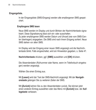 50   Nachrichtentaste



Eingangsliste.
            In der Eingangsliste (SMS-Eingang) werden alle empfangenen SMS gespei-
            chert.

          Empfangene SMS lesen
            Neue SMS werden im Display und durch Blinken der Nachrichtentaste signa-
            lisiert. Diese Signalisierung lässt sich ein- oder ausschalten.
            Zu jeder empfangenen SMS werden Datum und Uhrzeit (wie vom SMS-Cen-
            ter übertragen) angegeben. Die SMS sind nach ihrem Eingang sortiert. Neue
            SMS stehen vor alten SMS.

            Im Display wird der Eingang einer neuen SMS angezeigt und die Nachrich-
            tentaste blinkt. Falls eingeschaltet, wird ein Hinweiston gegeben, s. Seite 47.

            Nachrichtentaste drücken, ggf. [SMS] auswählen und [OK] drücken.

            Die Absenderdaten (Rufnummer oder Name, wenn im Telefonbuch eingetra-
            gen) werden angezeigt.

            Wählen Sie einen Eintrag aus.

            Mit [Lesen] wird der Text der SMS-Nachricht angezeigt. Mit der Navigati-
            onstaste gelangen Sie zu weiteren Zeilen der SMS.

            Mit [Zurück] kehren Sie zu den Absenderdaten zurück. Sie können jetzt
            einen anderen Eintrag auswählen oder das Menü mit [Zurück] bzw. der Auf-
            legetaste verlassen.
 