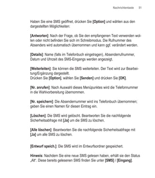 Nachrichtentaste     51



Haben Sie eine SMS geöffnet, drücken Sie [Option] und wählen aus den
dargestellten Möglichkeiten:

[Antworten]: Nach der Frage, ob Sie den empfangenen Text verwenden wol-
len oder nicht befinden Sie sich im Schreibmodus. Die Rufnummer des
Absenders wird automatisch übernommen und kann ggf. verändert werden.

[Details]: Name (falls im Telefonbuch eingetragen), Absenderrufnummer,
Datum und Uhrzeit des SMS-Eingangs werden angezeigt.

[Weiterleiten]: Sie können die SMS weiterleiten. Der Text wird zur Bearbei-
tung/Ergänzung dargestellt.
Drücken Sie [Option], wählen Sie [Senden] und drücken Sie [OK].

[Nr. anrufen]: Nach Auswahl dieses Menüpunktes wird die Telefonnummer
in die Wahlvorbereitung übernommen.

[Nr. speichern]: Die Absendernummer wird ins Telefonbuch übernommen;
geben Sie einen Namen für diesen Eintrag ein.

[Löschen]: Die SMS wird gelöscht. Beantworten Sie die nachfolgende
Sicherheitsabfrage mit [Ja] um die SMS zu löschen.

[Alle löschen]: Beantworten Sie die nachfolgende Sicherheitsabfrage mit
[Ja] um alle SMS zu löschen.


[Entwurf speich.]: Die SMS wird im Entwurfsordner gespeichert.

Hinweis: Nachdem Sie eine neue SMS gelesen haben, erhält sie den Status
„Alt“. Diese bereits gelesenen SMS finden Sie unter [SMS] / [Eingang].
 