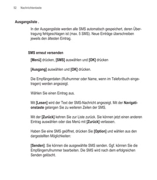 52   Nachrichtentaste



Ausgangsliste .
            In der Ausgangsliste werden alle SMS automatisch gespeichert, deren Über-
            tragung fehlgeschlagen ist (max. 5 SMS). Neue Einträge überschreiben
            jeweils den ältesten Eintrag.


          SMS erneut versenden
            [Menü] drücken, [SMS] auswählen und [OK] drücken

            [Ausgang] auswählen und [OK] drücken.

            Die Empfängerdaten (Rufnummer oder Name, wenn im Telefonbuch einge-
            tragen) werden angezeigt.

            Wählen Sie einen Eintrag aus.

            Mit [Lesen] wird der Text der SMS-Nachricht angezeigt. Mit der Navigati-
            onstaste gelangen Sie zu weiteren Zeilen der SMS.

            Mit der [Zurück] kehren Sie zur Liste zurück. Sie können jetzt einen anderen
            Eintrag auswählen oder das Menü mit [Zurück] verlassen.

            Haben Sie eine SMS geöffnet, drücken Sie [Option] und wählen aus den
            dargestellten Möglichkeiten:

            [Senden]: Sie können die ausgewählte SMS senden. Ggf. können Sie die
            Empfängerrufnummer bearbeiten. Die SMS wird nach dem erfolgreichen
            Senden gelöscht.
 