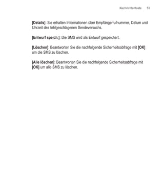 Nachrichtentaste   53



[Details]: Sie erhalten Informationen über Empfängerrufnummer, Datum und
Uhrzeit des fehlgeschlagenen Sendeversuchs.

[Entwurf speich.]: Die SMS wird als Entwurf gespeichert.

[Löschen]: Beantworten Sie die nachfolgende Sicherheitsabfrage mit [OK]
um die SMS zu löschen.

[Alle löschen]: Beantworten Sie die nachfolgende Sicherheitsabfrage mit
[OK] um alle SMS zu löschen.
 