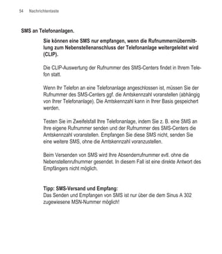 54   Nachrichtentaste



SMS an Telefonanlagen.
            Sie können eine SMS nur empfangen, wenn die Rufnummernübermitt-
            lung zum Nebenstellenanschluss der Telefonanlage weitergeleitet wird
            (CLIP).

            Die CLIP-Auswertung der Rufnummer des SMS-Centers findet in Ihrem Tele-
            fon statt.

            Wenn Ihr Telefon an eine Telefonanlage angeschlossen ist, müssen Sie der
            Rufnummer des SMS-Centers ggf. die Amtskennzahl voranstellen (abhängig
            von Ihrer Telefonanlage). Die Amtskennzahl kann in Ihrer Basis gespeichert
            werden.

            Testen Sie im Zweifelsfall Ihre Telefonanlage, indem Sie z. B. eine SMS an
            Ihre eigene Rufnummer senden und der Rufnummer des SMS-Centers die
            Amtskennzahl voranstellen. Empfangen Sie diese SMS nicht, senden Sie
            eine weitere SMS, ohne die Amtskennzahl voranzustellen.

            Beim Versenden von SMS wird Ihre Absenderrufnummer evtl. ohne die
            Nebenstellenrufnummer gesendet. In diesem Fall ist eine direkte Antwort des
            Empfängers nicht möglich.


            Tipp: SMS-Versand und Empfang:
            Das Senden und Empfangen von SMS ist nur über die dem Sinus A 302
            zugewiesene MSN-Nummer möglich!
 