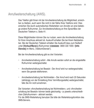 Nachrichtentaste     55




Anrufweiterschaltung (AWS).
       Das Telefon gibt Ihnen mit der Anrufweiterschaltung die Möglichkeit, erreich-
       bar zu bleiben, auch wenn Sie nicht in der Nähe Ihres Telefons sind. Dies
       erreichen Sie durch automatisches Weiterleiten von Anrufen an eine beliebi-
       ge andere Rufnummer. Zur Anrufweiterschaltung an Ihre SprachBox der
       Deutschen Telekom s. Seite 41.

       Diese Möglichkeiten können Sie nur nutzen, wenn die Anrufweiterschaltung
       für Ihren Anschluss aktiviert ist. Auskunft erhalten Sie bei Ihrem Netzbetrei-
       ber. Bei der Deutschen Telekom erhalten Sie Auskunft dazu zum Nulltarif
       unter [Verkauf/Berat.] (Rufnummer                  0800 330 1000 / [Info
       Dienste] im Menü „TelekomDienste“).

       Bei der Anrufweiterschaltung gibt es drei Varianten:

           Anrufweiterschaltung sofort - Alle Anrufe werden sofort an die eingestellte
           Rufnummer weitergeschaltet.

           Anrufweiterschaltung bei Besetzt - Der Anruf wird nur weitergeschaltet,
           wenn Sie gerade telefonieren.

           Anrufweiterschaltung bei Nichtmelden - Der Anruf wird nach 20 Sekunden
           (abhängig von der Einstellung Ihrer Vermittlungsstelle) weitergeschaltet,
           falls Sie ihn nicht annehmen.

       Die Varianten »Anrufweiterschaltung bei Nichtmelden«, und »Anrufweiter-
       schaltung bei Besetzt« können beide gleichzeitig - zu jeweils unterschiedli-
       chen Zielrufnummern - aktiviert werden.
       Für die SMS-Weiterleitung benutzen Sie bitte die Weiterleitungsfunktion des
       SMS-Servers.
 