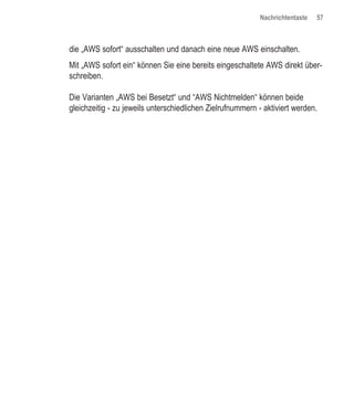 Nachrichtentaste   57



die „AWS sofort“ ausschalten und danach eine neue AWS einschalten.
Mit „AWS sofort ein“ können Sie eine bereits eingeschaltete AWS direkt über-
schreiben.

Die Varianten „AWS bei Besetzt“ und “AWS Nichtmelden“ können beide
gleichzeitig - zu jeweils unterschiedlichen Zielrufnummern - aktiviert werden.
 