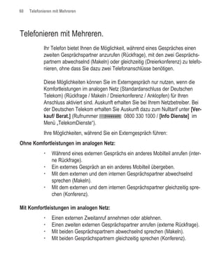 60   Telefonieren mit Mehreren




Telefonieren mit Mehreren.
            Ihr Telefon bietet Ihnen die Möglichkeit, während eines Gespräches einen
            zweiten Gesprächspartner anzurufen (Rückfrage), mit den zwei Gesprächs-
            partnern abwechselnd (Makeln) oder gleichzeitig (Dreierkonferenz) zu telefo-
            nieren, ohne dass Sie dazu zwei Telefonanschlüsse benötigen.

            Diese Möglichkeiten können Sie im Externgespräch nur nutzen, wenn die
            Komfortleistungen im analogen Netz (Standardanschluss der Deutschen
            Telekom) (Rückfrage / Makeln / Dreierkonferenz / Anklopfen) für Ihren
            Anschluss aktiviert sind. Auskunft erhalten Sie bei Ihrem Netzbetreiber. Bei
            der Deutschen Telekom erhalten Sie Auskunft dazu zum Nulltarif unter [Ver-
            kauf/ Berat.] (Rufnummer                0800 330 1000 / [Info Dienste] im
            Menü „TelekomDienste“).
            Ihre Möglichkeiten, während Sie ein Externgespräch führen:
Ohne Komfortleistungen im analogen Netz:
                 Während eines externen Gesprächs ein anderes Mobilteil anrufen (inter-
                 ne Rückfrage).
                 Ein externes Gespräch an ein anderes Mobilteil übergeben.
                 Mit dem externen und dem internen Gesprächspartner abwechselnd
                 sprechen (Makeln).
                 Mit dem externen und dem internen Gesprächspartner gleichzeitig spre-
                 chen (Konferenz).

Mit Komfortleistungen im analogen Netz:
                 Einen externen Zweitanruf annehmen oder ablehnen.
                 Einen zweiten externen Gesprächspartner anrufen (externe Rückfrage).
                 Mit beiden Gesprächspartnern abwechselnd sprechen (Makeln).
                 Mit beiden Gesprächspartnern gleichzeitig sprechen (Konferenz).
 