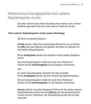 Telefonieren mit Mehreren   61




Während eines Externgespräches einen weiteren
Gesprächspartner anrufen.
         Sie wollen während eines Extern-Gesprächs einen internen (wenn mehrere
         Mobilteile angemeldet sind) oder einen externen Teilnehmer anrufen.


Einen externen Gesprächspartner anrufen (externe Rückfrage)

         Sie führen ein externes Gespräch.

         R-Taste drücken. Geben Sie die gewünschte Rufnummer ein und drücken
         Sie [OK]. Das erste Gespräch wird gehalten. Sie führen ein Gespräch mit
         dem zweiten Gesprächspartner.

         Mit der Auflegetaste beenden das Gespräch mit dem zweiten Gesprächs-
         partner.
         Der erste Gesprächspartner meldet sich durch einen Wiederanruf.
         Drücken Sie die Verbindungstaste um das Gespräch anzunehmen.
         oder…
         Ihr zweiter Gesprächspartner antwortet nicht oder ist besetzt.
         Mit der Auflegetaste beenden Sie Ihren Versuch des Gesprächsaufbaus.
         Der erste Gesprächspartner meldet sich durch einen Wiederanruf.
         Drücken Sie die Verbindungstaste um das Gespräch anzunehmen.


         Hinweis: Statt der manuellen Eingabe der Rufnummer des zweiten externen
         Gesprächspartners können Sie über [Option] auch eine gespeicherte Ruf-
         nummer aus dem Telefonbuch, der Wahlwiederholung oder der Anrufliste
         verwenden.
 