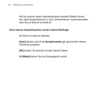 62   Telefonieren mit Mehreren




            Wie Sie zwischen beiden Gesprächspartnern wechseln (Makeln) können
            bzw. beide Gesprächspartner zu einer „Dreierkonferenz” zusammenschalten,
            lesen Sie auf Seite 64 und Seite 65.


Einen internen Gesprächspartner anrufen (interne Rückfrage)

            Sie führen ein externes Gespräch.

            [Intern] drücken und mit der Navigationstaste ggf. gewünschten internen
            Teilnehmer auswählen.

            [OK] drücken. Sie sprechen mit dem internen Partner.

            Mit [Makeln] kehren Sie zum Externgespräch zurück.
 