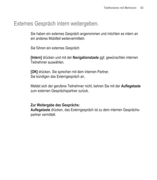 Telefonieren mit Mehreren   63




Externes Gespräch intern weitergeben.
       Sie haben ein externes Gespräch angenommen und möchten es intern an
       ein anderes Mobilteil weitervermitteln.

       Sie führen ein externes Gespräch

       [Intern] drücken und mit der Navigationstaste ggf. gewünschten internen
       Teilnehmer auswählen.

       [OK] drücken. Sie sprechen mit dem internen Partner.
       Sie kündigen das Externgespräch an.

       Meldet sich der gerufene Teilnehmer nicht, kehren Sie mit der Auflegetaste
       zum externen Gesprächspartner zurück.


       Zur Weitergabe des Gesprächs:
       Auflegetaste drücken, das Externgespräch ist zu dem internen Gesprächs-
       partner vermittelt.
 