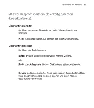 Telefonieren mit Mehreren   65




Mit zwei Gesprächspartnern gleichzeitig sprechen
(Dreierkonferenz).

Dreierkonferenz einleiten
          Sie führen ein externes Gespräch und „halten” ein zweites externes
          Gespräch

          [Konf] (Konferenz) drücken, Sie befinden sich in der Dreierkonferenz.


Dreierkonferenz beenden
          Sie führen eine Dreierkonferenz.

          [Einzel] drücken, Sie befinden sich wieder im Makel-Zustand.
          oder
          [Ende] oder Auflegetaste drücken. Die Konferenz ist komplett beendet.


          Hinweis: Sie können in gleicher Weise auch aus dem Zustand „interne Rück-
          frage” eine Dreierkonferenz mit einem externen und einem internen
          Gesprächspartner einleiten.
 