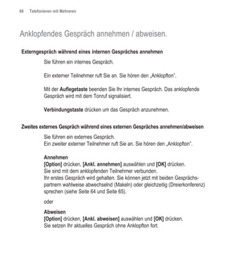 66   Telefonieren mit Mehreren




Anklopfendes Gespräch annehmen / abweisen.

Externgespräch während eines internen Gespräches annehmen
            Sie führen ein internes Gespräch.

            Ein externer Teilnehmer ruft Sie an. Sie hören den „Anklopfton”.

            Mit der Auflegetaste beenden Sie Ihr internes Gespräch. Das anklopfende
            Gespräch wird mit dem Tonruf signalisiert.

            Verbindungstaste drücken um das Gespräch anzunehmen.


Zweites externes Gespräch während eines externen Gespräches annehmen/abweisen
            Sie führen ein externes Gespräch.
            Ein zweiter externer Teilnehmer ruft Sie an. Sie hören den „Anklopfton”.

            Annehmen
            [Option] drücken, [Ankl. annehmen] auswählen und [OK] drücken.
            Sie sind mit dem anklopfenden Teilnehmer verbunden.
            Ihr erstes Gespräch wird gehalten. Sie können jetzt mit beiden Gesprächs-
            partnern wahlweise abwechselnd (Makeln) oder gleichzeitig (Dreierkonferenz)
            sprechen (siehe Seite 64 und Seite 65).
            oder
            Abweisen
            [Option] drücken, [Ankl. abweisen] auswählen und [OK] drücken.
            Sie setzen Ihr aktuelles Gespräch ohne Anklopfton fort.
 