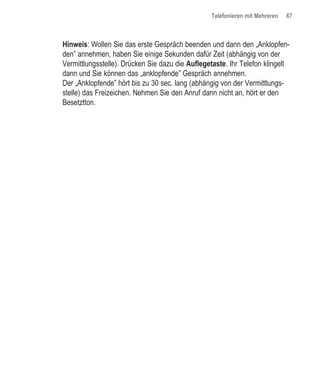 Telefonieren mit Mehreren   67



Hinweis: Wollen Sie das erste Gespräch beenden und dann den „Anklopfen-
den” annehmen, haben Sie einige Sekunden dafür Zeit (abhängig von der
Vermittlungsstelle). Drücken Sie dazu die Auflegetaste. Ihr Telefon klingelt
dann und Sie können das „anklopfende” Gespräch annehmen.
Der „Anklopfende” hört bis zu 30 sec. lang (abhängig von der Vermittlungs-
stelle) das Freizeichen. Nehmen Sie den Anruf dann nicht an, hört er den
Besetztton.
 