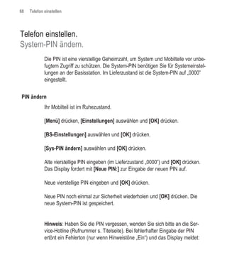 68   Telefon einstellen




Telefon einstellen.
System-PIN ändern.
             Die PIN ist eine vierstellige Geheimzahl, um System und Mobilteile vor unbe-
             fugtem Zugriff zu schützen. Die System-PIN benötigen Sie für Systemeinstel-
             lungen an der Basisstation. Im Lieferzustand ist die System-PIN auf „0000”
             eingestellt.


PIN ändern
             Ihr Mobilteil ist im Ruhezustand.

             [Menü] drücken, [Einstellungen] auswählen und [OK] drücken.

             [BS-Einstellungen] auswählen und [OK] drücken.

             [Sys-PIN ändern] auswählen und [OK] drücken.

             Alte vierstellige PIN eingeben (im Lieferzustand „0000”) und [OK] drücken.
             Das Display fordert mit [Neue PIN:] zur Eingabe der neuen PIN auf.

             Neue vierstellige PIN eingeben und [OK] drücken.

             Neue PIN noch einmal zur Sicherheit wiederholen und [OK] drücken. Die
             neue System-PIN ist gespeichert.


             Hinweis: Haben Sie die PIN vergessen, wenden Sie sich bitte an die Ser-
             vice-Hotline (Rufnummer s. Titelseite). Bei fehlerhafter Eingabe der PIN
             ertönt ein Fehlerton (nur wenn Hinweistöne „Ein“) und das Display meldet:
 