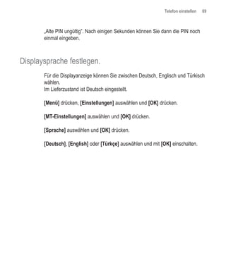 Telefon einstellen   69



       „Alte PIN ungültig”. Nach einigen Sekunden können Sie dann die PIN noch
       einmal eingeben.



Displaysprache festlegen.
       Für die Displayanzeige können Sie zwischen Deutsch, Englisch und Türkisch
       wählen.
       Im Lieferzustand ist Deutsch eingestellt.

       [Menü] drücken, [Einstellungen] auswählen und [OK] drücken.

       [MT-Einstellungen] auswählen und [OK] drücken.

       [Sprache] auswählen und [OK] drücken.

       [Deutsch], [English] oder [Türkçe] auswählen und mit [OK] einschalten.
 