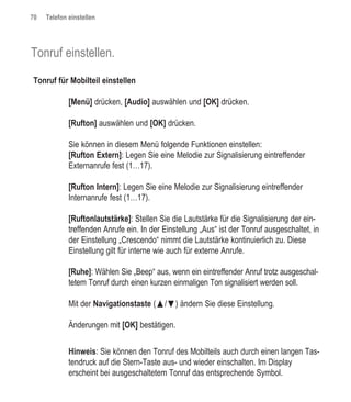 70   Telefon einstellen




Tonruf einstellen.

Tonruf für Mobilteil einstellen

             [Menü] drücken, [Audio] auswählen und [OK] drücken.

             [Rufton] auswählen und [OK] drücken.

             Sie können in diesem Menü folgende Funktionen einstellen:
             [Rufton Extern]: Legen Sie eine Melodie zur Signalisierung eintreffender
             Externanrufe fest (1…17).

             [Rufton Intern]: Legen Sie eine Melodie zur Signalisierung eintreffender
             Internanrufe fest (1…17).

             [Ruftonlautstärke]: Stellen Sie die Lautstärke für die Signalisierung der ein-
             treffenden Anrufe ein. In der Einstellung „Aus“ ist der Tonruf ausgeschaltet, in
             der Einstellung „Crescendo“ nimmt die Lautstärke kontinuierlich zu. Diese
             Einstellung gilt für interne wie auch für externe Anrufe.

             [Ruhe]: Wählen Sie „Beep“ aus, wenn ein eintreffender Anruf trotz ausgeschal-
             tetem Tonruf durch einen kurzen einmaligen Ton signalisiert werden soll.

             Mit der Navigationstaste (œ/ƒ) ändern Sie diese Einstellung.

             Änderungen mit [OK] bestätigen.

             Hinweis: Sie können den Tonruf des Mobilteils auch durch einen langen Tas-
             tendruck auf die Stern-Taste aus- und wieder einschalten. Im Display
             erscheint bei ausgeschaltetem Tonruf das entsprechende Symbol.
 