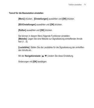 Telefon einstellen   71



Tonruf für die Basisstation einstellen

          [Menü] drücken, [Einstellungen] auswählen und [OK] drücken.

          [BS-Einstellungen] auswählen und [OK] drücken.

          [Rufton] auswählen und [OK] drücken.

          Sie können in diesem Menü folgende Funktionen einstellen:
          [Melodie]: Legen Sie eine Melodie zur Signalisierung eintreffender Anrufe
          fest (1…5).

          [Lautstärke]: Stellen Sie die Lautstärke für die Signalisierung der eintreffen-
          den Anrufe ein.

          Mit der Navigationstaste (œ/ƒ) ändern Sie diese Einstellung.

          Änderungen mit [OK] bestätigen.
 