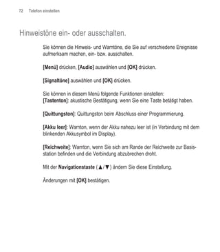 72   Telefon einstellen




Hinweistöne ein- oder ausschalten.
             Sie können die Hinweis- und Warntöne, die Sie auf verschiedene Ereignisse
             aufmerksam machen, ein- bzw. ausschalten.

             [Menü] drücken, [Audio] auswählen und [OK] drücken.

             [Signaltöne] auswählen und [OK] drücken.

             Sie können in diesem Menü folgende Funktionen einstellen:
             [Tastenton]: akustische Bestätigung, wenn Sie eine Taste betätigt haben.

             [Quittungston]: Quittungston beim Abschluss einer Programmierung.

             [Akku leer]: Warnton, wenn der Akku nahezu leer ist (in Verbindung mit dem
             blinkenden Akkusymbol im Display).

             [Reichweite]: Warnton, wenn Sie sich am Rande der Reichweite zur Basis-
             station befinden und die Verbindung abzubrechen droht.

             Mit der Navigationstaste (œ/ƒ) ändern Sie diese Einstellung.

             Änderungen mit [OK] bestätigen.
 