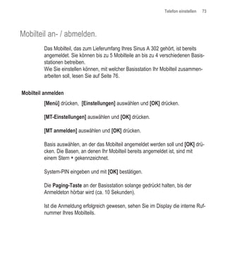 Telefon einstellen   73




Mobilteil an- / abmelden.
         Das Mobilteil, das zum Lieferumfang Ihres Sinus A 302 gehört, ist bereits
         angemeldet. Sie können bis zu 5 Mobilteile an bis zu 4 verschiedenen Basis-
         stationen betreiben.
         Wie Sie einstellen können, mit welcher Basisstation Ihr Mobilteil zusammen-
         arbeiten soll, lesen Sie auf Seite 76.


Mobilteil anmelden
         [Menü] drücken, [Einstellungen] auswählen und [OK] drücken.

         [MT-Einstellungen] auswählen und [OK] drücken.

         [MT anmelden] auswählen und [OK] drücken.

         Basis auswählen, an der das Mobilteil angemeldet werden soll und [OK] drü-
         cken. Die Basen, an denen Ihr Mobilteil bereits angemeldet ist, sind mit
         einem Stern * gekennzeichnet.

         System-PIN eingeben und mit [OK] bestätigen.

         Die Paging-Taste an der Basisstation solange gedrückt halten, bis der
         Anmeldeton hörbar wird (ca. 10 Sekunden).

         Ist die Anmeldung erfolgreich gewesen, sehen Sie im Display die interne Ruf-
         nummer Ihres Mobilteils.
 