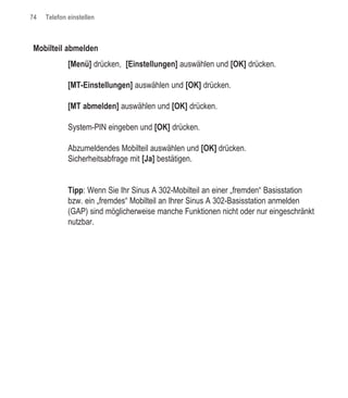 74   Telefon einstellen



Mobilteil abmelden
             [Menü] drücken, [Einstellungen] auswählen und [OK] drücken.

             [MT-Einstellungen] auswählen und [OK] drücken.

             [MT abmelden] auswählen und [OK] drücken.

             System-PIN eingeben und [OK] drücken.

             Abzumeldendes Mobilteil auswählen und [OK] drücken.
             Sicherheitsabfrage mit [Ja] bestätigen.


             Tipp: Wenn Sie Ihr Sinus A 302-Mobilteil an einer „fremden“ Basisstation
             bzw. ein „fremdes“ Mobilteil an Ihrer Sinus A 302-Basisstation anmelden
             (GAP) sind möglicherweise manche Funktionen nicht oder nur eingeschränkt
             nutzbar.
 