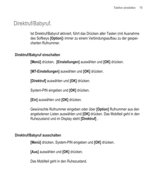 Telefon einstellen    75




Direktruf/Babyruf.
          Ist Direktruf/Babyruf aktiviert, führt das Drücken aller Tasten (mit Ausnahme
          des Softkeys [Option]) immer zu einem Verbindungsaufbau zu der gespei-
          cherten Rufnummer.


Direktruf/Babyruf einschalten
          [Menü] drücken, [Einstellungen] auswählen und [OK] drücken.

          [MT-Einstellungen] auswählen und [OK] drücken.

          [Direktruf] auswählen und [OK] drücken.

          System-PIN eingeben und [OK] drücken.

          [Ein] auswählen und [OK] drücken.

          Gewünschte Rufnummer eingeben oder über [Option] Rufnummer aus den
          angebotenen Listen auswählen und [OK] drücken. Das Mobilteil geht in den
          Ruhezustand und im Display steht [Direktruf] .



Direktruf/Babyruf ausschalten
          [Menü] drücken, System-PIN eingeben und [OK] drücken.

          [Aus] auswählen und [OK] drücken.

          Das Mobilteil geht in den Ruhezustand.
 