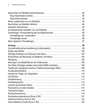 6      Inhaltsverzeichnis



Nachrichten am Mobilteil anhören/löschen. . . . . . . . . . . . . . . . . . . . . . . . . . . . . . . . . . . . 92
  Neue Nachrichten anhören. . . . . . . . . . . . . . . . . . . . . . . . . . . . . . . . . . . . . . . . . . . . . . 92
  Nachrichten löschen . . . . . . . . . . . . . . . . . . . . . . . . . . . . . . . . . . . . . . . . . . . . . . . . . . . 93
Memo aufsprechen (nur am Mobilteil).. . . . . . . . . . . . . . . . . . . . . . . . . . . . . . . . . . . . . . . 94
Nachrichten am Mobilteil mithören. . . . . . . . . . . . . . . . . . . . . . . . . . . . . . . . . . . . . . . . . . 94
Gespräch übernehmen. . . . . . . . . . . . . . . . . . . . . . . . . . . . . . . . . . . . . . . . . . . . . . . . . . . 94
Anrufbeantworter einstellen (nur am Mobilteil). . . . . . . . . . . . . . . . . . . . . . . . . . . . . . . . . 95
Fernabfrage / Ferneinstellung des Anrufbeantworters. . . . . . . . . . . . . . . . . . . . . . . . . . . 96
  Fernabfrage ein- /ausschalten . . . . . . . . . . . . . . . . . . . . . . . . . . . . . . . . . . . . . . . . . . . 96
  Fernabfrage nutzen . . . . . . . . . . . . . . . . . . . . . . . . . . . . . . . . . . . . . . . . . . . . . . . . . . . 96
Menü-Optionen (Fernabfrage).. . . . . . . . . . . . . . . . . . . . . . . . . . . . . . . . . . . . . . . . . . . . . 97
Anhang. . . . . . . . . . . . . . . . . . . . . . . . . . . . . . . . . . . . . . . . . . . . . . . . . . . . . . . . . . . . . . . 99
Grundeinstellung bei Auslieferung (Lieferzustand). . . . . . . . . . . . . . . . . . . . . . . . . . . . . 99
Aufbau des Menüs. . . . . . . . . . . . . . . . . . . . . . . . . . . . . . . . . . . . . . . . . . . . . . . . . . . . . 100
Wichtige Hinweise zum Gebrauch der Akkus. . . . . . . . . . . . . . . . . . . . . . . . . . . . . . . . . 102
Rücknahme und Recycling von Batterien und Akkus. . . . . . . . . . . . . . . . . . . . . . . . . . . 104
Reinigung. . . . . . . . . . . . . . . . . . . . . . . . . . . . . . . . . . . . . . . . . . . . . . . . . . . . . . . . . . . . 105
Störungen und Selbsthilfe bei der Fehlersuche. . . . . . . . . . . . . . . . . . . . . . . . . . . . . . . 106
Der Editor (Einträge erstellen oder ändern/SMS schreiben). . . . . . . . . . . . . . . . . . . . . . 108
Tabelle der verfügbaren Zeichen (Telefonbucheinträge/ SMS).. . . . . . . . . . . . . . . . . . . 109
Kundendienst/Hotline. . . . . . . . . . . . . . . . . . . . . . . . . . . . . . . . . . . . . . . . . . . . . . . . . . . 110
Hinweis für Träger von Hörgeräten. . . . . . . . . . . . . . . . . . . . . . . . . . . . . . . . . . . . . . . . . 110
CE-Zeichen. . . . . . . . . . . . . . . . . . . . . . . . . . . . . . . . . . . . . . . . . . . . . . . . . . . . . . . . . . . 110
Gewährleistung. . . . . . . . . . . . . . . . . . . . . . . . . . . . . . . . . . . . . . . . . . . . . . . . . . . . . . . . 111
Herstellergarantie. . . . . . . . . . . . . . . . . . . . . . . . . . . . . . . . . . . . . . . . . . . . . . . . . . . . . . 112
Löschen persönlicher Daten. . . . . . . . . . . . . . . . . . . . . . . . . . . . . . . . . . . . . . . . . . . . . . 113
Rücknahme von alten Geräten. . . . . . . . . . . . . . . . . . . . . . . . . . . . . . . . . . . . . . . . . . . . 114
Technische Daten. . . . . . . . . . . . . . . . . . . . . . . . . . . . . . . . . . . . . . . . . . . . . . . . . . . . . . 114
Stichwortverzeichnis. . . . . . . . . . . . . . . . . . . . . . . . . . . . . . . . . . . . . . . . . . . . . . . . . . . . 116
Kurzbedienungsanleitung Sinus A 302. . . . . . . . . . . . . . . . . . . . . . . . . . . . . . . . . . . . . . 121
Kullanma Kılavuzu Sinus A 302. . . . . . . . . . . . . . . . . . . . . . . . . . . . . . . . . . . . . . . . . . . 123
Quick Reference Guide Sinus A 302.. . . . . . . . . . . . . . . . . . . . . . . . . . . . . . . . . . . . . . . 125
 