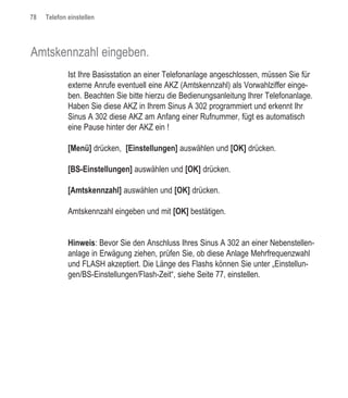 78   Telefon einstellen




Amtskennzahl eingeben.
             Ist Ihre Basisstation an einer Telefonanlage angeschlossen, müssen Sie für
             externe Anrufe eventuell eine AKZ (Amtskennzahl) als Vorwahlziffer einge-
             ben. Beachten Sie bitte hierzu die Bedienungsanleitung Ihrer Telefonanlage.
             Haben Sie diese AKZ in Ihrem Sinus A 302 programmiert und erkennt Ihr
             Sinus A 302 diese AKZ am Anfang einer Rufnummer, fügt es automatisch
             eine Pause hinter der AKZ ein !

             [Menü] drücken, [Einstellungen] auswählen und [OK] drücken.

             [BS-Einstellungen] auswählen und [OK] drücken.

             [Amtskennzahl] auswählen und [OK] drücken.

             Amtskennzahl eingeben und mit [OK] bestätigen.


             Hinweis: Bevor Sie den Anschluss Ihres Sinus A 302 an einer Nebenstellen-
             anlage in Erwägung ziehen, prüfen Sie, ob diese Anlage Mehrfrequenzwahl
             und FLASH akzeptiert. Die Länge des Flashs können Sie unter „Einstellun-
             gen/BS-Einstellungen/Flash-Zeit“, siehe Seite 77, einstellen.
 
