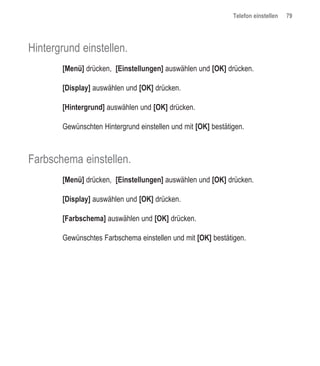 Telefon einstellen   79




Hintergrund einstellen.
       [Menü] drücken, [Einstellungen] auswählen und [OK] drücken.

       [Display] auswählen und [OK] drücken.

       [Hintergrund] auswählen und [OK] drücken.

       Gewünschten Hintergrund einstellen und mit [OK] bestätigen.



Farbschema einstellen.
       [Menü] drücken, [Einstellungen] auswählen und [OK] drücken.

       [Display] auswählen und [OK] drücken.

       [Farbschema] auswählen und [OK] drücken.

       Gewünschtes Farbschema einstellen und mit [OK] bestätigen.
 