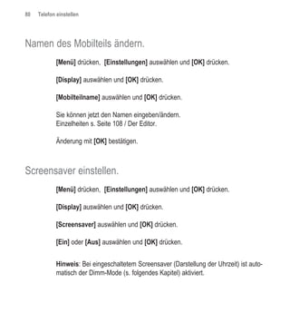80   Telefon einstellen




Namen des Mobilteils ändern.
             [Menü] drücken, [Einstellungen] auswählen und [OK] drücken.

             [Display] auswählen und [OK] drücken.

             [Mobilteilname] auswählen und [OK] drücken.

             Sie können jetzt den Namen eingeben/ändern.
             Einzelheiten s. Seite 108 / Der Editor.

             Änderung mit [OK] bestätigen.



Screensaver einstellen.
             [Menü] drücken, [Einstellungen] auswählen und [OK] drücken.

             [Display] auswählen und [OK] drücken.

             [Screensaver] auswählen und [OK] drücken.

             [Ein] oder [Aus] auswählen und [OK] drücken.


             Hinweis: Bei eingeschaltetem Screensaver (Darstellung der Uhrzeit) ist auto-
             matisch der Dimm-Mode (s. folgendes Kapitel) aktiviert.
 