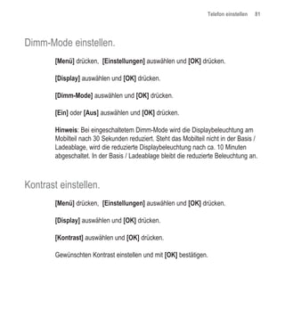 Telefon einstellen   81




Dimm-Mode einstellen.
        [Menü] drücken, [Einstellungen] auswählen und [OK] drücken.

        [Display] auswählen und [OK] drücken.

        [Dimm-Mode] auswählen und [OK] drücken.

        [Ein] oder [Aus] auswählen und [OK] drücken.

        Hinweis: Bei eingeschaltetem Dimm-Mode wird die Displaybeleuchtung am
        Mobilteil nach 30 Sekunden reduziert. Steht das Mobilteil nicht in der Basis /
        Ladeablage, wird die reduzierte Displaybeleuchtung nach ca. 10 Minuten
        abgeschaltet. In der Basis / Ladeablage bleibt die reduzierte Beleuchtung an.



Kontrast einstellen.
        [Menü] drücken, [Einstellungen] auswählen und [OK] drücken.

        [Display] auswählen und [OK] drücken.

        [Kontrast] auswählen und [OK] drücken.

        Gewünschten Kontrast einstellen und mit [OK] bestätigen.
 