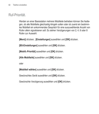 82   Telefon einstellen




Ruf-Priorität.
             Werden an einer Basisstation mehrere Mobilteile betrieben können Sie festle-
             gen, ob alle Mobilteile gleichzeitig klingeln sollen oder ob zuerst ein bestimm-
             tes Mobilteil ein ankommendes Gespräch für eine auszuwählende Anzahl von
             Rufen allein signalisieren soll. Es stehen Verzögerungen von 2, 4, 6 oder 8
             Rufen zur Auswahl.

             [Menü] drücken, [Einstellungen] auswählen und [OK] drücken.

             [BS-Einstellungen] auswählen und [OK] drücken.

             [Mobilt.-Priorität] auswählen und [OK] drücken.

             [Alle Mobilteile] auswählen und [OK] drücken.

             oder

             [Mobilteil wählen] auswählen und [OK] drücken.

             Gewünschtes Gerät auswählen und [OK] drücken.

             Gewünschte Verzögerung auswählen und [OK] drücken.
 