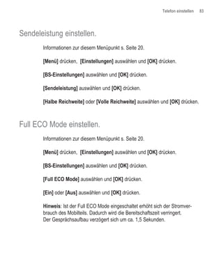 Telefon einstellen   83




Sendeleistung einstellen.
       Informationen zur diesem Menüpunkt s. Seite 20.

       [Menü] drücken, [Einstellungen] auswählen und [OK] drücken.

       [BS-Einstellungen] auswählen und [OK] drücken.

       [Sendeleistung] auswählen und [OK] drücken.

       [Halbe Reichweite] oder [Volle Reichweite] auswählen und [OK] drücken.



Full ECO Mode einstellen.
       Informationen zur diesem Menüpunkt s. Seite 20.

       [Menü] drücken, [Einstellungen] auswählen und [OK] drücken.

       [BS-Einstellungen] auswählen und [OK] drücken.

       [Full ECO Mode] auswählen und [OK] drücken.

       [Ein] oder [Aus] auswählen und [OK] drücken.

       Hinweis: Ist der Full ECO Mode eingeschaltet erhöht sich der Stromver-
       brauch des Mobilteils. Dadurch wird die Bereitschaftszeit verringert.
       Der Gesprächsaufbau verzögert sich um ca. 1,5 Sekunden.
 