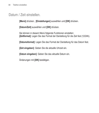84   Telefon einstellen




Datum / Zeit einstellen.
             [Menü] drücken, [Einstellungen] auswählen und [OK] drücken.

             [Datum/Zeit] auswählen und [OK] drücken.

             Sie können in diesem Menü folgende Funktionen einstellen:
             [Zeitformat]: Legen Sie das Format der Darstellung für die Zeit fest (12/24h).

             [Datumsformat]: Legen Sie das Format der Darstellung für das Datum fest.

             [Zeit eingeben]: Geben Sie die aktuelle Uhrzeit ein.

             [Datum eingeben]: Geben Sie das aktuelle Datum ein.

             Änderungen mit [OK] bestätigen.
 