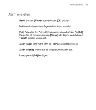 Telefon einstellen   85




Alarm einstellen.
       [Menü] drücken, [Wecker] auswählen und [OK] drücken.

       Sie können in diesem Menü folgende Funktionen einstellen:

       [Zeit]: Geben Sie den Zeitpunkt für den Alarm ein und drücken Sie [OK].
       Wählen Sie, ob der Alarm einmalig [Einmal] oder täglich wiederkehrend
       [Täglich] gegeben werden soll.

       [Alarm ein/aus]: Der Alarm kann ein- oder ausgeschaltet werdenn.

       [Alarm Melodie]: Wählen Sie die Melodie für den Alarm aus.

       Änderungen mit [OK] bestätigen.
 