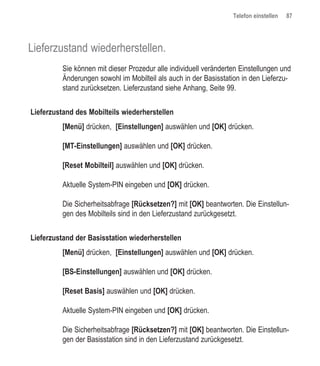 Telefon einstellen   87




Lieferzustand wiederherstellen.
          Sie können mit dieser Prozedur alle individuell veränderten Einstellungen und
          Änderungen sowohl im Mobilteil als auch in der Basisstation in den Lieferzu-
          stand zurücksetzen. Lieferzustand siehe Anhang, Seite 99.


Lieferzustand des Mobilteils wiederherstellen
          [Menü] drücken, [Einstellungen] auswählen und [OK] drücken.

          [MT-Einstellungen] auswählen und [OK] drücken.

          [Reset Mobilteil] auswählen und [OK] drücken.

          Aktuelle System-PIN eingeben und [OK] drücken.

          Die Sicherheitsabfrage [Rücksetzen?] mit [OK] beantworten. Die Einstellun-
          gen des Mobilteils sind in den Lieferzustand zurückgesetzt.


Lieferzustand der Basisstation wiederherstellen
          [Menü] drücken, [Einstellungen] auswählen und [OK] drücken.

          [BS-Einstellungen] auswählen und [OK] drücken.

          [Reset Basis] auswählen und [OK] drücken.

          Aktuelle System-PIN eingeben und [OK] drücken.

          Die Sicherheitsabfrage [Rücksetzen?] mit [OK] beantworten. Die Einstellun-
          gen der Basisstation sind in den Lieferzustand zurückgesetzt.
 
