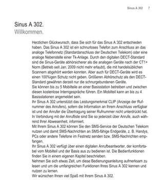 Sinus A 302   7




Sinus A 302.
Willkommen.
       Herzlichen Glückwunsch, dass Sie sich für das Sinus A 302 entschieden
       haben. Das Sinus A 302 ist ein schnurloses Telefon zum Anschluss an das
       analoge Telefonnetz (Standardanschluss der Deutschen Telekom) oder eine
       analoge Nebenstelle einer Tk-Anlage. Durch den digitalen DECT-Standard
       sind die Sinus-Geräte abhörsicherer als die analogen Geräte nach der CT1+
       Norm (Betrieb seit Jan. 2009 nicht mehr erlaubt), die mit handelsüblichen
       Scannern abgehört werden konnten. Aber auch für DECT-Geräte wird es
       einen 100%igen Schutz nicht geben. Größeren Abhörschutz als den DECT-
       Standard gewähren derzeit nur die schnurgebundenen Geräte.
       Sie können bis zu 5 Mobilteile an einer Basisstation betreiben und zwischen
       diesen kostenlose Interngespräche führen. Ein Mobilteil kann an bis zu 4
       Basisstationen angemeldet sein.
       Ihr Sinus A 302 unterstützt das Leistungsmerkmal CLIP (Anzeige der Ruf-
       nummer des Anrufers), sofern die Information an Ihrem Anschluss verfügbar
       ist und der Anrufer die Übertragung seiner Rufnummer nicht unterdrückt hat.
       In Verbindung mit der Anrufliste sind Sie so jederzeit über Anrufe, auch wäh-
       rend Ihrer Abwesenheit, informiert.
       Mit Ihrem Sinus A 302 können Sie den SMS-Service der Deutschen Telekom
       nutzen und damit SMS-Nachrichten an SMS-fähige Endgeräte, z. B. Handys,
       PCs oder andere Telefone im Festnetz senden bzw. SMS-Nachrichten emp-
       fangen.
       Ihr Sinus A 302 verfügt über einen digitalen Anrufbeantworter, der komforta-
       bel vom Mobilteil und der Basis aus zu bedienen ist. Die Bedienfunktionen
       finden Sie in einem eigenen Kapitel beschrieben.
       Nehmen Sie sich etwas Zeit, um diese Bedienungsanleitung aufmerksam zu
       lesen und um die umfangreichen Funktionen Ihres Sinus A 302 kennen und
       nutzen zu lernen.
       Wir wünschen Ihnen viel Spaß mit Ihrem Sinus A 302.
 