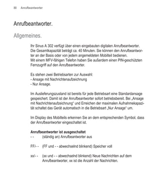 88   Anrufbeantworter




Anrufbeantworter.

Allgemeines.
            Ihr Sinus A 302 verfügt über einen eingebauten digitalen Anrufbeantworter.
            Die Gesamtkapazität beträgt ca. 40 Minuten. Sie können den Anrufbeantwor-
            ter an der Basis oder von jedem angemeldeten Mobilteil bedienen.
            Mit einem MFV-fähigen Telefon haben Sie außerdem einen PIN-geschützten
            Fernzugriff auf den Anrufbeantworter.

            Es stehen zwei Betriebsarten zur Auswahl:
            - Ansage mit Nachrichtenaufzeichnung
            - Nur Ansage.

            Im Auslieferungszustand ist bereits für jede Betriebsart eine Standardansage
            gespeichert. Damit ist der Anrufbeantworter sofort betriebsbereit. Bei „Ansage
            mit Nachrichtenaufzeichnung“ und Erreichen der maximalen Aufnahmekapazi-
            tät schaltet das Gerät automatisch in die Betriebsart „Nur Ansage“ um.

            Im Display des Mobilteils erkennen Sie an dem entsprechenden Symbol, dass
            der Anrufbeantworter eingeschaltet ist.

            Anrufbeantworter ist ausgeschaltet
            --     (ständig an) Anrufbeantworter aus

            FF/- - (FF und - - abwechselnd blinkend) Speicher voll

            xx/- -   (xx und - - abwechselnd blinkend) Neue Nachrichten auf dem
                     Anrufbeantworter, xx ist die Anzahl der Nachrichten.
 