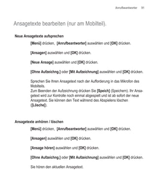 Anrufbeantworter   91




Ansagetexte bearbeiten (nur am Mobilteil).

Neue Ansagetexte aufsprechen
         [Menü] drücken, [Anrufbeantworter] auswählen und [OK] drücken.

         [Ansagen] auswählen und [OK] drücken.

         [Neue Ansage] auswählen und [OK] drücken.

         [Ohne Aufzeichng.] oder [Mit Aufzeichnung] auswählen und [OK] drücken.

         Sprechen Sie Ihren Ansagetext nach der Aufforderung in das Mikrofon des
         Mobilteils.
         Zum Beenden der Aufzeichnung drücken Sie [Speich] (Speichern). Ihr Ansa-
         getext wird zur Kontrolle noch einmal abgespielt und ist ab sofort der neue
         Ansagetext. Sie können den Text während des Abspielens löschen
         ([Lösche]).



Ansagetexte anhören / löschen
         [Menü] drücken, [Anrufbeantworter] auswählen und [OK] drücken.

         [Ansagen] auswählen und [OK] drücken.

         [Ansage hören] auswählen und [OK] drücken.

         [Ohne Aufzeichng.] oder [Mit Aufzeichnung] auswählen und [OK] drücken.

         Sie hören den aktuellen Ansagetext.
 