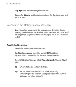 92   Anrufbeantworter



            Mit [OK] können Sie die Wiedergabe abbrechen.

            Drücken Sie [Lösche] wird Ihre Ansage gelöscht. Die Standardansage wird
            wieder aktiviert.



Nachrichten am Mobilteil anhören/löschen.
            Neue Nachrichten werden durch das entsprechende Symbol im Display
            angezeigt. Die Rufnummer des Anrufers, sofern übertragen, wird in die Anruf-
            liste eingetragen. Zu jeder Nachricht wird im Display Datum und Uhrzeit dar-
            gestellt.



Neue Nachrichten anhören
            Drücken Sie die blinkende Nachrichtentaste.

            Ggf. [Anrufbeantworter] auswählen und mit [OK] bestätigen.
            Die neuen Nachrichten werden der Reihe nach wiedergegeben.

            Bei der Wiedergabe haben Sie mit der Navigationstaste folgende Möglich-
            keiten:

            [6] -    Weiterschalten zur nächsten Nachricht.

            [4] -    Bei der Wiedergabe der Nachricht zurück zum Anfang.
                 -   Vor Wiedergabe der Nachricht (Ansage der Nachrichten-Nummer)
                     zurück zur vorherigen Nachricht.
 