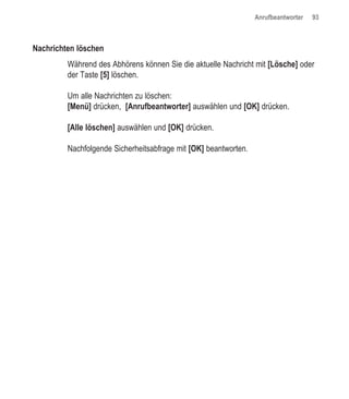 Anrufbeantworter   93



Nachrichten löschen
         Während des Abhörens können Sie die aktuelle Nachricht mit [Lösche] oder
         der Taste [5] löschen.

         Um alle Nachrichten zu löschen:
         [Menü] drücken, [Anrufbeantworter] auswählen und [OK] drücken.

         [Alle löschen] auswählen und [OK] drücken.

         Nachfolgende Sicherheitsabfrage mit [OK] beantworten.
 