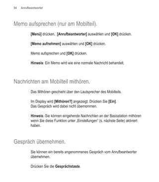 94   Anrufbeantworter




Memo aufsprechen (nur am Mobilteil).
            [Menü] drücken, [Anrufbeantworter] auswählen und [OK] drücken.

            [Memo aufnehmen] auswählen und [OK] drücken.

            Memo aufsprechen und [OK] drücken.

            Hinweis: Ein Memo wird wie eine normale Nachricht behandelt.



Nachrichten am Mobilteil mithören.
            Das Mithören geschieht über den Lautsprecher des Mobilteils.

            Im Display wird [Mithören?] angezeigt. Drücken Sie [Ein].
            Das Gespräch wird dabei nicht übernommen.

            Hinweis: Sie können eingehende Nachrichten an der Basisstation mithören
            wenn Sie diese Funktion unter „Einstellungen“ (s. nächste Seite) aktiviert
            haben.



Gespräch übernehmen.
            Sie können ein bereits angenommenes Gespräch vom Anrufbeantworter
            übernehmen.

            Drücken Sie die Gesprächstaste.
 