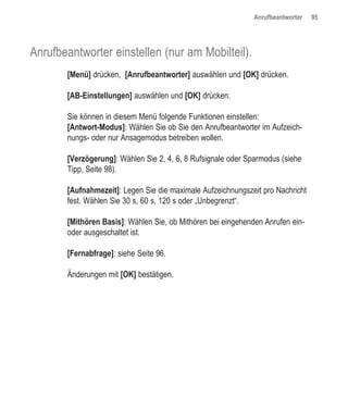 Anrufbeantworter   95




Anrufbeantworter einstellen (nur am Mobilteil).
       [Menü] drücken, [Anrufbeantworter] auswählen und [OK] drücken.

       [AB-Einstellungen] auswählen und [OK] drücken.

       Sie können in diesem Menü folgende Funktionen einstellen:
       [Antwort-Modus]: Wählen Sie ob Sie den Anrufbeantworter im Aufzeich-
       nungs- oder nur Ansagemodus betreiben wollen.

       [Verzögerung]: Wählen Sie 2, 4, 6, 8 Rufsignale oder Sparmodus (siehe
       Tipp, Seite 98).

       [Aufnahmezeit]: Legen Sie die maximale Aufzeichnungszeit pro Nachricht
       fest. Wählen Sie 30 s, 60 s, 120 s oder „Unbegrenzt“.

       [Mithören Basis]: Wählen Sie, ob Mithören bei eingehenden Anrufen ein-
       oder ausgeschaltet ist.

       [Fernabfrage]: siehe Seite 96.

       Änderungen mit [OK] bestätigen.
 