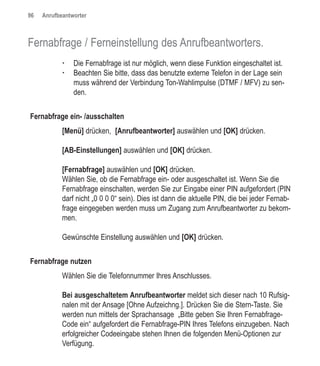96   Anrufbeantworter



Fernabfrage / Ferneinstellung des Anrufbeantworters.
            †   Die Fernabfrage ist nur möglich, wenn diese Funktion eingeschaltet ist.
            †   Beachten Sie bitte, dass das benutzte externe Telefon in der Lage sein
                muss während der Verbindung Ton-Wahlimpulse (DTMF / MFV) zu sen-
                den.


Fernabfrage ein- /ausschalten
            [Menü] drücken, [Anrufbeantworter] auswählen und [OK] drücken.

            [AB-Einstellungen] auswählen und [OK] drücken.

            [Fernabfrage] auswählen und [OK] drücken.
            Wählen Sie, ob die Fernabfrage ein- oder ausgeschaltet ist. Wenn Sie die
            Fernabfrage einschalten, werden Sie zur Eingabe einer PIN aufgefordert (PIN
            darf nicht „0 0 0 0“ sein). Dies ist dann die aktuelle PIN, die bei jeder Fernab-
            frage eingegeben werden muss um Zugang zum Anrufbeantworter zu bekom-
            men.

            Gewünschte Einstellung auswählen und [OK] drücken.

Fernabfrage nutzen
            Wählen Sie die Telefonnummer Ihres Anschlusses.

            Bei ausgeschaltetem Anrufbeantworter meldet sich dieser nach 10 Rufsig-
            nalen mit der Ansage [Ohne Aufzeichng.]. Drücken Sie die Stern-Taste. Sie
            werden nun mittels der Sprachansage „Bitte geben Sie Ihren Fernabfrage-
            Code ein“ aufgefordert die Fernabfrage-PIN Ihres Telefons einzugeben. Nach
            erfolgreicher Codeeingabe stehen Ihnen die folgenden Menü-Optionen zur
            Verfügung.
 