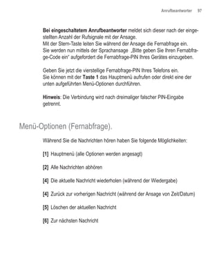 Anrufbeantworter   97



       Bei eingeschaltetem Anrufbeantworter meldet sich dieser nach der einge-
       stellten Anzahl der Rufsignale mit der Ansage.
       Mit der Stern-Taste leiten Sie während der Ansage die Fernabfrage ein.
       Sie werden nun mittels der Sprachansage „Bitte geben Sie Ihren Fernabfra-
       ge-Code ein“ aufgefordert die Fernabfrage-PIN Ihres Gerätes einzugeben.

       Geben Sie jetzt die vierstellige Fernabfrage-PIN Ihres Telefons ein.
       Sie können mit der Taste 1 das Hauptmenü aufrufen oder direkt eine der
       unten aufgeführten Menü-Optionen durchführen.

       Hinweis: Die Verbindung wird nach dreimaliger falscher PIN-Eingabe
       getrennt.



Menü-Optionen (Fernabfrage).
       Während Sie die Nachrichten hören haben Sie folgende Möglichkeiten:

       [1] Hauptmenü (alle Optionen werden angesagt)

       [2] Alle Nachrichten abhören

       [4] Die aktuelle Nachricht wiederholen (während der Wiedergabe)

       [4] Zurück zur vorherigen Nachricht (während der Ansage von Zeit/Datum)

       [5] Löschen der aktuellen Nachricht

       [6] Zur nächsten Nachricht
 