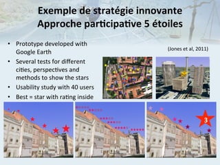 Exemple	
  de	
  stratégie	
  innovante	
  
Approche	
  parIcipaIve	
  5	
  étoiles	
  
•  Prototype	
  developed	
  with	
  
Google	
  Earth	
  
•  Several	
  tests	
  for	
  diﬀerent	
  
ci.es,	
  perspec.ves	
  and	
  
methods	
  to	
  show	
  the	
  stars	
  
•  Usability	
  study	
  with	
  40	
  users	
  
•  Best	
  =	
  star	
  with	
  ra.ng	
  inside	
  

(Jones	
  et	
  al,	
  2011)	
  

	
  	
  

3

 
