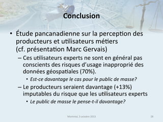 Conclusion	
  
•  Étude	
  pancanadienne	
  sur	
  la	
  percep.on	
  des	
  
producteurs	
  et	
  u.lisateurs	
  mé.ers	
  	
  
(cf.	
  présenta.on	
  Marc	
  Gervais)	
  
–  Ces	
  u.lisateurs	
  experts	
  ne	
  sont	
  en	
  général	
  pas	
  
conscients	
  des	
  risques	
  d’usage	
  inapproprié	
  des	
  
données	
  géospa.ales	
  (70%).	
  	
  
•  Est-­‐ce	
  davantage	
  le	
  cas	
  pour	
  le	
  public	
  de	
  masse?	
  	
  

–  Le	
  producteurs	
  seraient	
  davantage	
  (+13%)	
  
imputables	
  du	
  risque	
  que	
  les	
  u.lisateurs	
  experts	
  
•  Le	
  public	
  de	
  masse	
  le	
  pense-­‐t-­‐il	
  davantage?	
  
Montréal,	
  3	
  octobre	
  2013	
  

28	
  

 