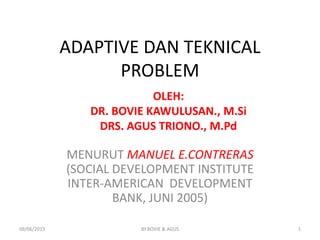ADAPTIVE DAN TEKNICAL
PROBLEM
MENURUT MANUEL E.CONTRERAS
(SOCIAL DEVELOPMENT INSTITUTE
INTER-AMERICAN DEVELOPMENT
BANK, JUNI 2005)
OLEH:
DR. BOVIE KAWULUSAN., M.Si
DRS. AGUS TRIONO., M.Pd
09/06/2015 1BY.BOVIE & AGUS
 
